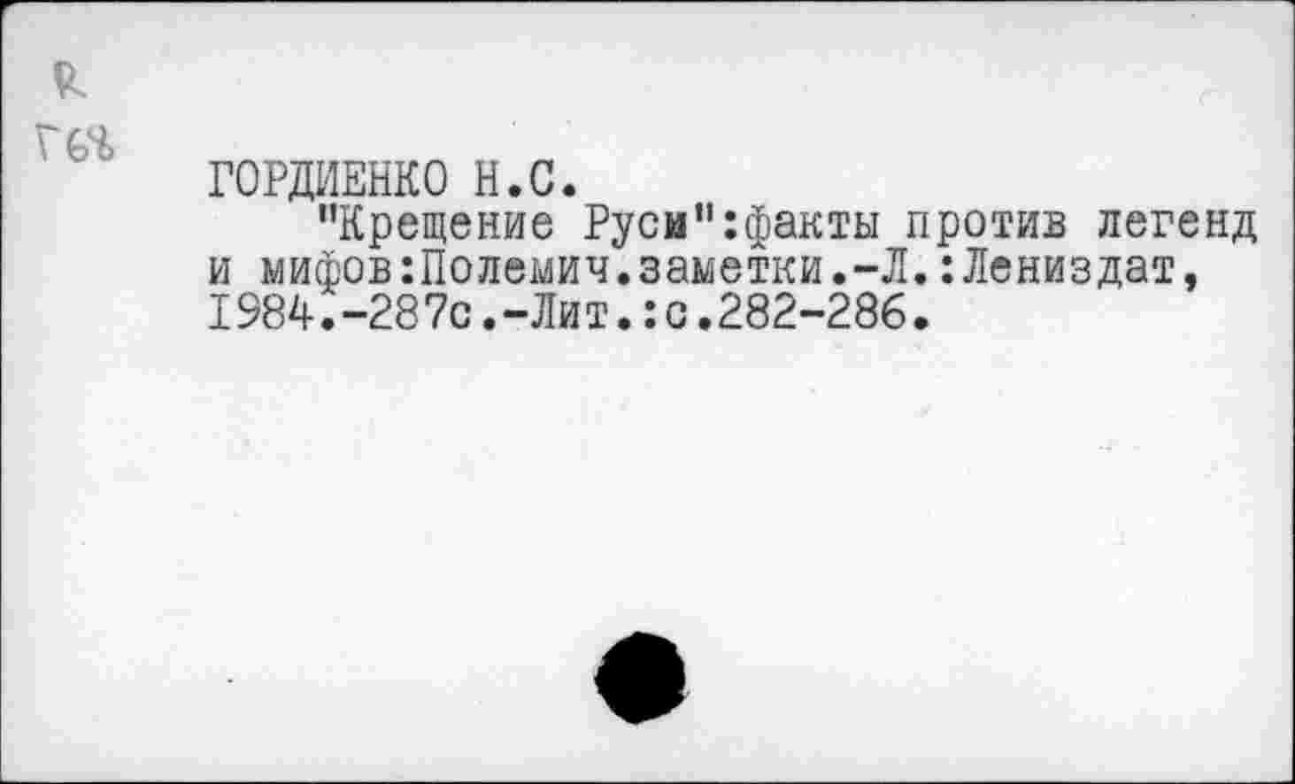 ﻿ГОРДИЕНКО Н.С.
"Крещение Руси":факты против легенд и мифов:Полемич.заметки.-Л.:Лениздат, 1984.-28 7с.-Ли т.:с.282-286.